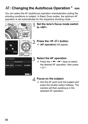 Page 9898
You can select the AF (autofocus) operation characteristics suiting the 
shooting conditions or s ubject. In Basic Zone modes, the optimum AF 
operation is set automatically fo r the respective shooting mode.
1Set the lens’s focus mode switch 
to .
2Press the  button.
[AF operation ] will appear.
3Select the AF operation.
Press the < Y> < Z> keys to select 
the desired AF operation, then press 
< 0 >.
4Focus on the subject.
 Aim the AF point over the subject and 
press the shutter button halfway....