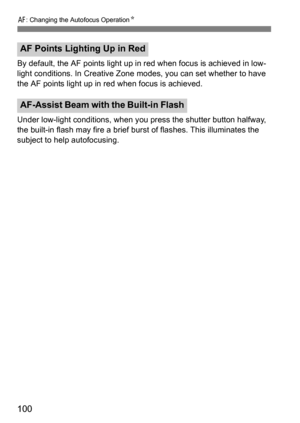 Page 100f: Changing the Autofocus Operation K
100
By default, the AF points light up in red when focus is achieved in low-
light conditions. In Creative Zone modes, you can set whether to have 
the AF points light up in red when focus is achieved.
Under low-light conditions, when you  press the shutter button halfway, 
the built-in flash may fire a brief bur st of flashes. This illuminates the 
subject to help autofocusing.
AF Points Lighting Up in Red
AF-Assist Beam with  the Built-in Flash 