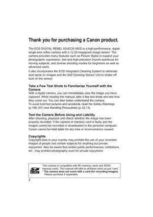 Page 2
2
Thank you for purchasing a Canon product.
The EOS DIGITAL REBEL XSi/EOS 450D is a high-performance, digital 
single-lens reflex camera with  a 12.20-megapixel image sensor. The 
camera provides many features such as Picture Styles to expand your 
photographic expression, fast and high- precision 9-point autofocus for 
moving subjects, and diverse shooti ng modes for beginners as well as 
advanced users.
It also incorporates the EOS Integrated Cleaning System to eliminate 
dust spots on images and the...
