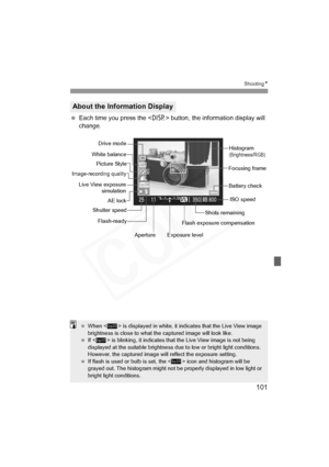 Page 101
101
ShootingN
 Each time you press the < B> button, the information display will 
change.
About the Information Display
Focusing frame Histogram
(Brightness/RGB)
ISO speed
Shots remaining
Exposure level
Aperture
Shutter speed
AE lock
Picture Style
Battery check
Flash-readyFlash exposure compensation
Drive mode
White balance
Live View exposure simulation
Image-recording quality
 When < > is displayed in white, it indicates that the Live View image 
brightness is close to what the captured image will look...