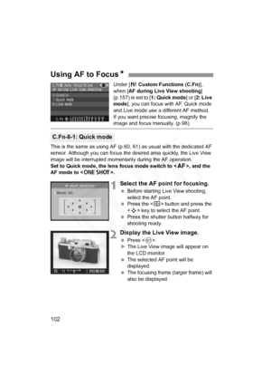 Page 102
102
Under [7 Custom Functions (C.Fn) ], 
when [ AF during Live View shooting ] 
(p.157) is set to [ 1: Quick mode] or [2: Live 
mode ], you can focus with AF. Quick mode 
and Live mode use a different AF method.
If you want precise focusing, magnify the 
image and focus manually. (p.98)
This is the same as using AF (p.60,  61) as usual with the dedicated AF 
sensor. Although you can focus the desired area quickly, the Live View 
image will be interrupted momentarily during the AF operation.
Set to Quick...