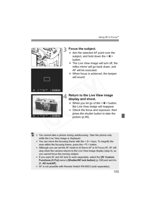 Page 103
103
Using AF to FocusN
3Focus the subject.
 Aim the selected AF point over the 
subject, and hold down the < A> 
button.
X The Live View image will turn off, the 
reflex mirror will go back down, and 
AF will be executed.
X When focus is achieved, the beeper 
will sound.
4Return to the Li ve View image 
display and shoot.
  When you let go of the < A> button, 
the Live View image will reappear.
  Check the focus and exposure, then 
press the shutter button to take the 
picture (p.99).
  You cannot take...