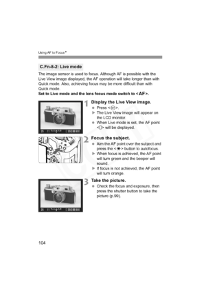 Page 104
104
Using AF to FocusN
The image sensor is used to focus. Although AF is possible with the 
Live View image displayed, the AF operation will take longer than with 
Quick mode. Also, achieving focus  may be more difficult than with 
Quick mode.
Set to Live mode and the lens focus mode switch to < f>.
1Display the Live View image.
 Press < 0>.
X The Live View image will appear on 
the LCD monitor.
  When Live mode is set, the AF point 
< > will be displayed.
2Focus the subject.
 Aim the AF point over the...