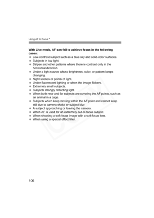 Page 106
106
Using AF to FocusN
With Live mode, AF can fail to achieve focus in the following 
cases:
 Low-contrast subject such as a bl ue sky and solid-color surfaces.
  Subjects in low light.
  Stripes and other patterns where there is contrast only in the 
horizontal direction.
  Under a light source whose brightness, color, or pattern keeps 
changing.
  Night scenes or points of light.
  Under fluorescent lighting or when the image flickers.
  Extremely small subjects.
  Subjects strongly reflecting light....