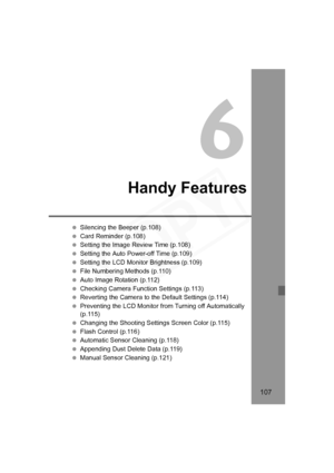 Page 107
107
6
Handy Features
 Silencing the Beeper (p.108)
  Card Reminder (p.108)
  Setting the Image Review Time (p.108)
  Setting the Auto Power-off Time (p.109)
  Setting the LCD Monitor Brightness (p.109)
  File Numbering Methods (p.110)
  Auto Image Rotation (p.112)
  Checking Camera Function Settings (p.113)
  Reverting the Camera to the Default Settings (p.114)
  Preventing the LCD Monitor from Turning off Automatically 
(p.115)
  Changing the Shooting Settings Screen Color (p.115)
  Flash Control...