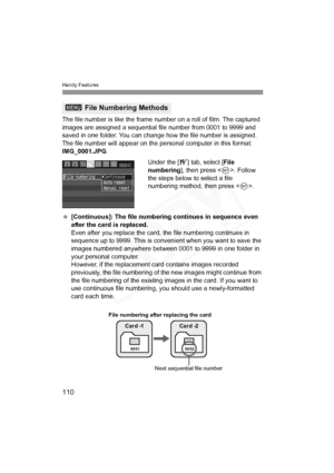 Page 110
Handy Features
110
The file number is like the frame number on a roll of film. The captured 
images are assigned a sequential file number from 0001 to 9999 and 
saved in one folder. You can change how the file number is assigned.
The file number will appear on the personal computer in this format: 
IMG_0001.JPG.
Under the [5] tab, select [ File 
numbering ], then press < 0>. Follow 
the steps below to select a file 
numbering method, then press < 0>.
  [Continuous]: The file numbering continues in...