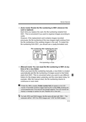 Page 111
111
Handy Features
 [Auto reset]: Resets the file numbering to 0001 whenever the 
card is replaced.
Each time you replace the card, the file numbering restarts from 
0001. This is convenient if you want  to organize images according to 
cards.
However, if the replacement  card contains images recorded 
previously, the file numbering of t he new images might continue from 
the file numbering of the existing images in the card. To restart the 
file numbering from 0001, you should use a newly-formatted...