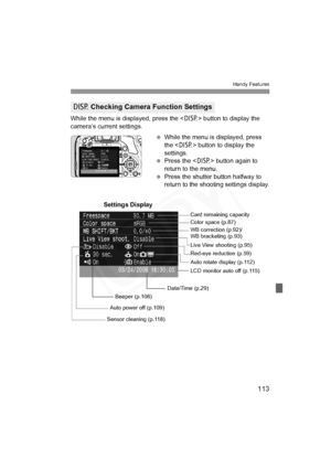 Page 113
113
Handy Features
While the menu is displayed, press the  button to display the 
camera’s current settings.
 While the menu is displayed, press 
the < B> button to display the 
settings.
  Press the < B> button again to 
return to the menu.
  Press the shutter button halfway to 
return to the shooting settings display.
B  Checking Camera Function Settings
Date/Time (p.29) WB correction (p.92)/
WB bracketing (p.93) Color space (p.87)
Auto rotate display (p.112)
Auto power off (p.109) Card remaining...