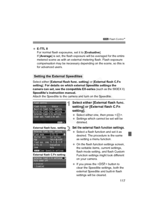 Page 117
117
3 Flash Control N
 E-TTL II
For normal flash exposures, set it to [ Evaluative].
If [ Average ] is set, the flash exposure will be averaged for the entire 
metered scene as with an external  metering flash. Flash exposure 
compensation may be necessary dependi ng on the scene, so this is 
for advanced users.
Select either [ External flash func. setting ] or [External flash C.Fn 
setting ]. For details on which external Speedlite settings the 
camera can set, see the compatible EX-series  (such as...