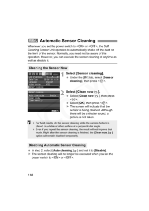 Page 118
118
Whenever you set the power switch to  or < 2>, the Self 
Cleaning Sensor Unit operates to aut omatically shake off the dust on 
the front of the sensor. Normally, you need not be aware of this 
operation. However, you can execute t he sensor cleaning at anytime as 
well as disable it.
1Select [Sensor cleaning].
 Under the [ 6] tab, select [ Sensor 
cleaning ], then press < 0>.
2Select [Clean nowf].
  Select [ Clean now f], then press 
< 0 >.
  Select [ OK], then press < 0>.
X The screen will...