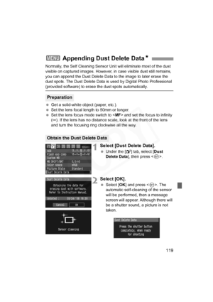 Page 119
119
Normally, the Self Cleaning Sensor Unit will eliminate most of the dust 
visible on captured images. However, in  case visible dust still remains, 
you can append the Dust Delete Data to the image to later erase the 
dust spots. The Dust Delete Data is  used by Digital Photo Professional 
(provided software) to erase the dust spots automatically.
 Get a solid-white object (paper, etc.).
  Set the lens focal length to 50mm or longer.
  Set the lens focus mode switch to < MF> and set the focus to...