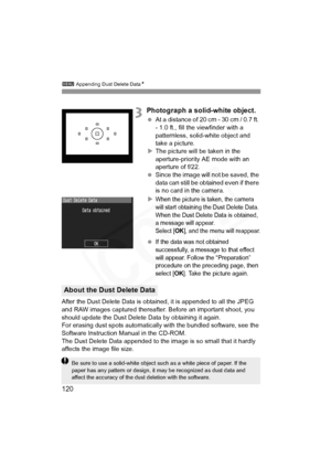 Page 120
3 Appending Dust Delete Data N
120
3Photograph a solid-white object.
 At a distance of 20 cm - 30 cm / 0.7 ft. 
- 1.0 ft., fill the viewfinder with a 
patternless, solid-white object and 
take a picture.
X The picture will be taken in the 
aperture-priority AE mode with an 
aperture of f/22.
  Since the image will not be saved, the 
data can still be obtained even if there 
is no card in the camera.
X
When the picture is taken, the camera 
will start obtaining the Dust Delete Data. 
When the Dust Delete...