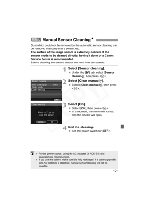 Page 121
121
Dust which could not be removed by the automatic sensor cleaning can 
be removed manually with a blower, etc.
The surface of the image sensor is extremely delicate. If the 
sensor needs to be cleaned directly, having it done by a Canon 
Service Center is recommended.
Before cleaning the sensor, detach the lens from the camera.
1Select [Sensor cleaning].
  Under the [ 6] tab, select [ Sensor 
cleaning ], then press < 0>.
2Select [Clean manually].
  Select [ Clean manually ], then press 
< 0 >....