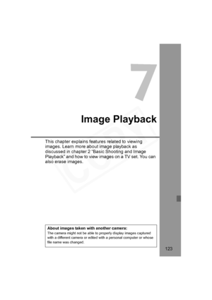 Page 123
123
7
Image Playback
This chapter explains features related to viewing 
images. Learn more about image playback as 
discussed in chapter 2 “Basic Shooting and Image 
Playback” and how to view images on a TV set. You can 
also erase images.
About images taken with another camera:The camera might not be able to properly display images captured 
with a different camera or edited with a personal computer or whose 
file name was changed.
H73_07.fm  Page 123  Monday, November 12, 2007  3:43 PM  