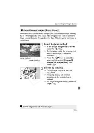 Page 125
125
x Searching for Images Quickly
When the card contains many images,  you can browse through them by 
10 or 100 images at a time. Also, if the images were shot on different 
days, you can browse through them by  date. This browsing technique is 
called jump.
1Select the jump method.
 In the single image display mode,  
press the < W> key.
X On the bottom right, the jump method 
and current image location are 
indicated.
  Press the < V> key to select the 
jump method among [ 1 image/10 
images/100...