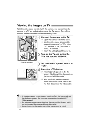 Page 128
128
With the video cable provided with the camera, you can connect the 
camera to a TV set and view images on the TV screen. Turn off the 
camera and the television before connecting them.
1Connect the camera to the TV.
 Open the camera’s terminal cover.
  Use the video cable (provided) to 
connect the camera’s < 1> video 
OUT terminal to the TV monitor’s 
VIDEO IN terminal.
  Insert the cable plug all the way in.
2Turn on the TV and switch the 
TV’s line input to VIDEO IN.
3Set the camera’s power...