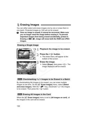 Page 130
130
You can either select and erase images one by one or erase them in 
one batch. Protected images (p.129) will not be erased. Once an image is erased, it cannot be recovered. Make sure 
you no longer need the image before erasing it. To prevent 
important images from being erased accidentally, protect it. 
Erasing a  1+73  image will erase both the RAW and JPEG 
images.
1Playback the image to be erased.
2Press the < L> button.
  The erase menu will appear at the 
bottom of the screen.
3Erase the...