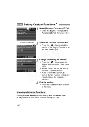 Page 152
152
1Select [Custom Functions (C.Fn)]. 
 Under the [ 7] tab, select [ Custom 
Functions (C.Fn) ], then press .
2Select the Custom Function No.
  Press the < U> key to select the 
number of the Custom Function to be 
set, then press < 0>.
3Change the setting as desired.
  Press the < V> key to select the 
desired setting (number), then press 
< 0 >.
  Repeat steps 2 and 3 if you want to 
set other Custom Functions.
  At the bottom of the screen, the 
current Custom Function settings are 
indicated below...