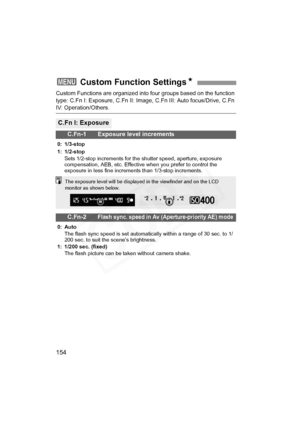 Page 154
154
Custom Functions are organized into four groups based on the function 
type: C.Fn I: Exposure, C.Fn II: Image, C.Fn III: Auto focus/Drive, C.Fn 
IV: Operation/Others.
3  Custom Function Settings N
C.Fn I: Exposure
C.Fn-1 Exposure level increments
0: 1/3-stop
1: 1/2-stop
Sets 1/2-stop increments for the shutter speed, aperture, exposure 
compensation, AEB, etc. Effective when you prefer to control the 
exposure in less fine increments than 1/3-stop increments.
C.Fn-2Flash sync. speed in Av...