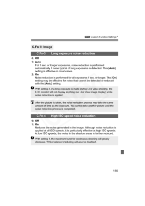 Page 155
155
3 Custom Function Settings N
C.Fn II: Image
C.Fn-3 Long exposure noise reduction
0: Off
1: Auto
For 1 sec. or longer exposures, noise reduction is performed 
automatically if noise typical of long exposures is detected. This [ Auto] 
setting is effective in most cases.
2: On Noise reduction is performed for all exposures 1 sec. or longer. The [ On] 
setting may be effective for noise that cannot be detected or reduced 
with the [ Auto] setting.
C.Fn-4 High ISO speed noise reduction
0: Off
1: On...