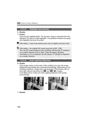 Page 156
3 Custom Function Settings N
156
C.Fn-5 Highlight tone priority
0: Disable
1: Enable
Improves the highlight detail. The dynamic range is expanded from the 
standard 18% gray to bright highlights. The gradation between the grays 
and highlights becomes smoother.
C.Fn-6 Auto Lighting Optimizer
0: Enable
If the image comes out too dark or the contrast is too low, the image 
brightness and contrast are corrected automatically. (Depending on the 
shooting conditions, image noise may increase.) This function...