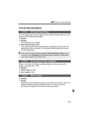 Page 157
157
3 Custom Function Settings N
C.Fn III: Auto focus/Drive
C.Fn-7 AF-assist beam firing
The AF-assist beam can be emitted by the camera’s built-in flash or by the 
external, EOS-dedicated Speedlite.
0: Enable
1: Disable
AF-assist beam not emitted.
2: Only external flash emits If an external, EOS-dedicated Speedlite is attached, it will emit the AF-
assist beam when necessary. The camera’s built-in flash will not emit 
the AF-assist beam.
C.Fn-8 AF during Live View shooting
When 1 or 2 is set, AF will...