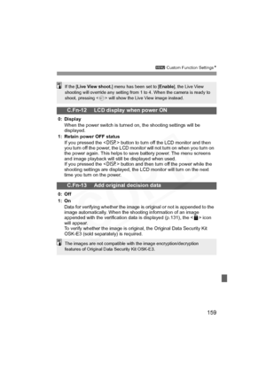 Page 159
159
3 Custom Function Settings N
C.Fn-12 LCD display when power ON
0: Display
When the power switch is turned on, the shooting settings will be 
displayed.
1: Retain power OFF status
If you pressed the < B> button to turn off the LCD monitor and then 
you turn off the power, the LCD monitor will not turn on when you turn on 
the power again. This helps to save battery power. The menu screens 
and image playback will still be displayed when used.
If you pressed the < B> button and then turn off the power...