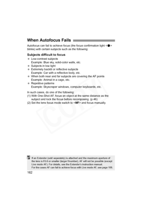 Page 162
162
Autofocus can fail to achieve focus (the focus confirmation light < o> 
blinks) with certain subjec ts such as the following:
Subjects difficult to focus
 Low-contrast subjects
Example: Blue sky, solid-color walls, etc.
  Subjects in low light
  Extremely backlit or  reflective subjects
Example: Car with a reflective body, etc.
  When both near and far subjects are covering the AF points
Example: Animal in a cage, etc.
  Repetitive patterns
Example: Skyscraper windows, computer keyboards, etc.
In...