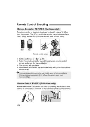 Page 164
164
Remote controller to shoot wirelessly up to about 5 meters/16.4 feet 
from the camera. The RC-1 can trip the shutter immediately or after a 
2-sec. delay, and the RC-5 trips the shutter after a 2-sec. delay.
 Set the self-timer to < Q>. (p.53)
  Point the remote controller toward the camera’s remote control 
sensor and press the transmit button.
X The camera will autofocus.
X When focus is achieved, the self-timer lamp will light and the picture 
will be taken.
Remote switch with a 60 cm/2.0 feet...