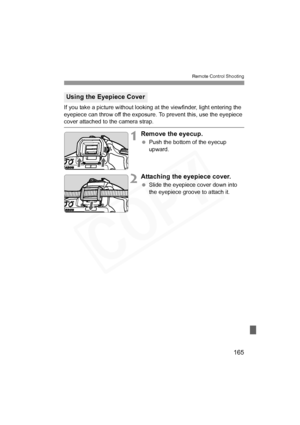 Page 165
165
Remote Control Shooting
If you take a picture without looking at the viewfinder, light entering the 
eyepiece can throw off the exposure. To prevent this, use the eyepiece 
cover attached to the camera strap.
1Remove the eyecup.
 Push the bottom of the eyecup 
upward.
2Attaching the eyepiece cover.
 Slide the eyepiece cover down into 
the eyepiece groove to attach it.
Using the Eyepiece Cover
H73_10.fm  Page 165  Monday, November 12, 2007  3:44 PM  