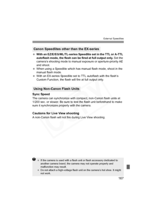 Page 167
167
External Speedlites
 With an EZ/E/EG/ML/TL-series Speedlite set in the TTL or A-TTL 
autoflash mode, the flash can be fired at full output only.  Set the 
camera’s shooting mode to manual exposure or aperture-priority AE 
and shoot.
  When using a Speedlite which has m anual flash mode, shoot in the 
manual flash mode.
  With an EX-series Speedlite set to TTL autoflash with the flash’s 
Custom Function, the flash will fire at full output only.
Sync Speed
The camera can synchronize with  compact,...