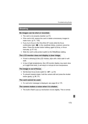 Page 173
173
Troubleshooting Guide
 The card is not properly inserted. (p.31)
 If the card is full, replace the card or delete unnecessary images to 
make room. 
(p.31, 130)
 If you try to focus in the One-Shot AF mode while the focus 
confirmation light < o> in the viewfinder blinks, a picture cannot be 
taken. Press the shutter button halfway again to focus, or focus 
manually. (p.
37, 62)
  Slide the card’s write-protect switch to the Write/Erase setting.
  If dust is adhering to the LCD monitor, wipe with a...