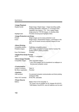 Page 182
Specifications
182
•Image PlaybackDisplay format: Single image, Single image + Image-recording quality, shooting information, histogram, 4- or 9-image index, 
magnified view (approx. 1.5x - 10x), rotated image, 
image jump (by 1/10/100 images, or shooting date)
Highlight alert: Provided (Overexposed highlights blink)
• Image Protection and EraseProtect: Single images can be erase-protected or not
Erase: Single image, checkmarked images, or all images in the  card can be erased (except protected images)...