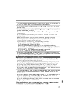 Page 187
187
• If you drop the equipment and the casing breaks open to expose the internal parts, do not touch the internal parts due to the possibility of electrical shock.
• Do not disassemble or modify the equipment. High-voltage internal parts can cause 
electrical shock.
• Do not look at the sun or an extremely bright light source through the camera or lens. Doing so may damage your vision.
• Keep the camera from the reach of small children. The neck strap can accidentally choke the child.
• Do not store...