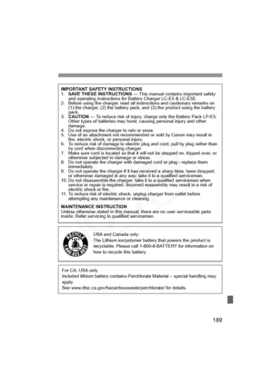 Page 189
189
IMPORTANT SAFETY INSTRUCTIONS
1.SAVE THESE INSTRUCTIONS  — This manual contains important safety 
and operating instructions for Battery Charger LC-E5 & LC-E5E.
2. Before using the charger, read all in structions and cautionary remarks on 
(1) the charger, (2) the battery pack, and (3) the product using the battery 
pack.
3. CAUTION  — To reduce risk of injury, charge only the Battery Pack LP-E5. 
Other types of batteries may burst, causing personal injury and other 
damage.
4. Do not expose the...