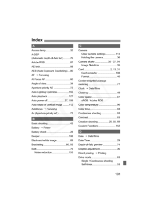 Page 191
191
A
Access lamp....................................32
A-DEP 
(Automatic depth-of-field AE) ..........76
Adobe RGB .....................................87
AE lock ............................................88
AEB (Auto Exposure Bracketing) ....80
AF  J Focusing
AI Focus AF ....................................60
Angle of view...................................34
Aperture-priority AE ........................72
Auto Lighting Optimizer.................156
Auto playback ...............................127...