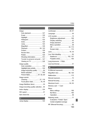 Page 193
193
Index
I
ImageAuto playback ...........................127
Erase ........................................130
Highlight....................................131
Histogram .................................132
Index .........................................124
Jump .........................................125
Magnified ..................................126
Playback .............................54, 123
Protect ......................................129
Review time ..............................108
Rotate...