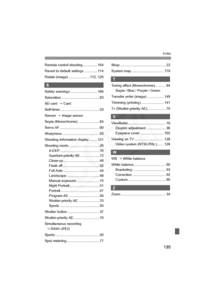 Page 195
195
Index
Remote control shooting ...............164
Revert to default settings ..............114
Rotate (image) ......................112, 126
S
Safety warnings ............................186
Saturation........................................ 83
SD card  J Card
Self-timer.........................................53
Sensor   J Image sensor
Sepia (Monochrome) ......................84
Servo AF .........................................60
Sharpness .......................................83
Shooting...