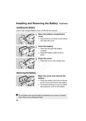 Page 26
26
Load a fully charged Battery Pack LP-E5 into the camera.
1Open the battery compartment 
cover.
 Slide the lever as shown by the arrow 
and open the cover.
2Insert the battery.
 Insert the end with the battery 
contacts.
  Insert the battery until it locks in 
place.
3Close the cover.
 Press the cover until it snaps shut.
Open the cover and remove the 
battery.
 Press the battery lock lever as shown 
by the arrow and remove the battery.
  To prevent shorting, be sure to attach 
the protective cover to...