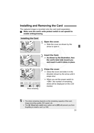 Page 31
31
The captured image is recorded onto the card (sold separately).Make sure the card’s write protect switch is set upward to 
enable writing/erasing.
1Open the cover.
 Slide the cover as shown by the 
arrow to open it.
2Insert the Card.
 As shown by the  illustration, face 
the card’s label side toward you 
and insert it until it clicks in place.
3Close the cover.
  Close the cover and slide it in the 
direction shown by the arrow until it 
snaps shut.
  When you set the power switch to 
, the number of...