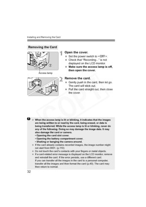 Page 32
Installing and Removing the Card
32
1Open the cover.
 Set the power switch to < 2>.
  Check that “Recording...” is not 
displayed on the LCD monitor.
  Make sure the access lamp is off, 
then open the cover.
2Remove the card.
 Gently push in the card, then let go. 
The card will stick out.
  Pull the card straight out, then close 
the cover.
Removing the Card
Access lamp
 When the access lamp is lit or blinking, it indicates that the images 
are being written to or read by the card, being erased, or...