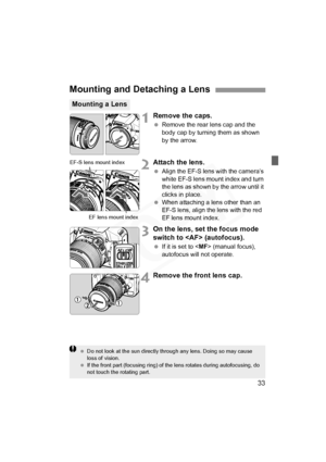 Page 33
33
1Remove the caps.
 Remove the rear lens cap and the 
body cap by turning them as shown 
by the arrow.
2Attach the lens.
 Align the EF-S lens with the camera’s 
white EF-S lens mount index and turn 
the lens as shown by the arrow until it 
clicks in place.
 
When attaching a lens other than an 
EF-S lens, align the lens with the red 
EF lens mount index.
3On the lens, set the focus mode 
switch to  (autofocus).
  If it is set to < MF> (manual focus), 
autofocus will not operate.
4Remove the front lens...
