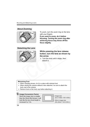 Page 34
Mounting and Detaching a Lens
34
To zoom, turn the zoom ring on the lens 
with your fingers.
If you want to zoom, do it before 
focusing. Turning the zoom ring after 
achieving focus may throw off the 
focus slightly.
While pressing the lens release 
button, turn the lens as shown by 
the arrow.
 Turn the lens until it stops, then 
detach it.
About Zooming
Detaching the Lens
Minimizing Dust
  When changing lenses, do it in  a place with minimal dust.
  When storing the camera without a lens attached, be...