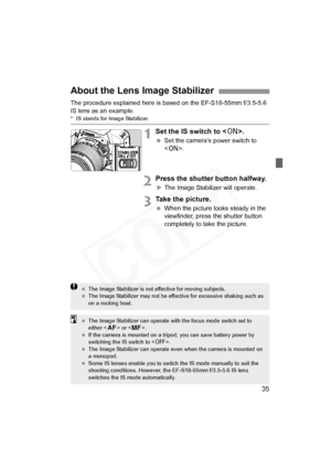 Page 35
35
The procedure explained here is based on the EF-S18-55mm f/3.5-5.6 
IS lens as an example.
* IS stands for Image Stabilizer.
1Set the IS switch to .
 Set the camera’s power switch to 
.
2Press the shutter button halfway.
XThe Image Stabilizer will operate.
3Take the picture.
  When the picture looks steady in the 
viewfinder, press the shutter button 
completely to take the picture.
About the Lens Image Stabilizer
  The Image Stabilizer is not effective for moving subjects.
  The Image Stabilizer may...