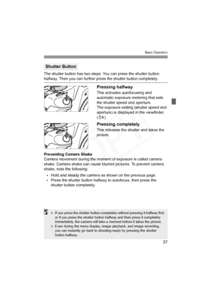 Page 37
37
Basic Operation
The shutter button has two steps. You can press the shutter button halfway. Then you can further press the shutter button completely.
Pressing halfway
This activates autofocusing and 
automatic exposure metering that sets 
the shutter speed and aperture.
The exposure setting (shutter speed and 
aperture) is displayed in the viewfinder. 
(0 )
Pressing completely
This releases the shutter and takes the 
picture.
Preventing Camera Shake
Camera movement during the moment of exposure is...