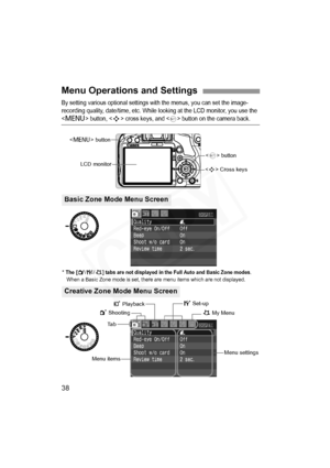 Page 38
38
By setting various optional settings with the menus, you can set the image-
recording quality, date/time, etc. While looking at the LCD monitor, you use the 
 button,  cross keys, and  button on the camera back.
Menu Operations and Settings
 Cross keys
Ta b
Menu items
Menu settings
1 Shooting
< M > button
LCD monitor
5 Set-up
9 My Menu
<
0 > button
3 Playback
* The [2 /7 /9] tabs are not displayed in the Full Auto and Basic Zone modes. When a Basic Zone mode is set, there are menu items which are not...