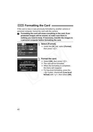 Page 40
40
If the card is new or was previously formatted by another camera or 
personal computer, format the card with the camera.Formatting the card will erase ever ything in the card. Even 
protected images will be erased, so make sure there is 
nothing you need to keep. If necessary, transfer the images to 
a personal computer before formatting the card.
1Select [Format].
  Under the [ 5] tab, select [ Format], 
then press < 0>.
2Format the card.
  Select [ OK], then press < 0>.
X The card will be...