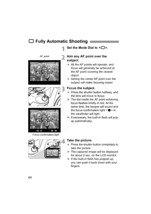 Page 44
44
1Set the Mode Dial to .
2Aim any AF point over the 
subject.
 All the AF points will operate, and 
focus will generally be achieved at 
the AF point covering the closest 
object.
  Aiming the center AF point over the 
subject will make  focusing easier.
3Focus the subject.
 Press the shutter button halfway, and 
the lens will move to focus.
X The dot inside the AF point achieving 
focus flashes briefly in red. At the 
same time, the beeper will sound and 
the focus confirmation light < o> in 
the...