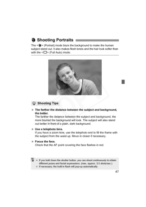 Page 47
47
The  (Portrait) mode blurs the background to make the human 
subject stand out. It also makes flesh tones and the hair look softer than 
with the < 1> (Full Auto) mode.
  The farther the distance between the subject and background, 
the better.
The farther the distance between the subject and background, the 
more blurred the background will  look. The subject will also stand 
out better in front of a plain, dark background.
  Use a telephoto lens.
If you have a zoom lens, use the te lephoto end to...