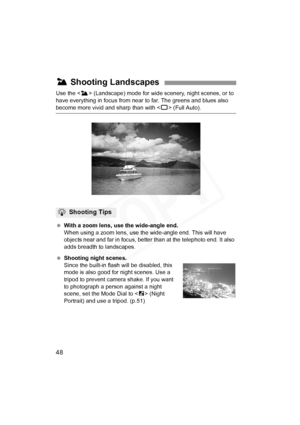 Page 48
48
Use the  (Landscape) mode for wide scenery, night scenes, or to 
have everything in focus from near  to far. The greens and blues also 
become more vivid and sharp than with < 1> (Full Auto).
  With a zoom lens, use the wide-angle end.
When using a zoom lens, use the  wide-angle end. This will have 
objects near and far in focus, better than at the telephoto end. It also 
adds breadth to landscapes.
  Shooting night scenes.
Since the built-in flash  will be disabled, this 
mode is also good for night...